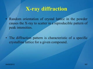 • Random orientation of crystal lattice in the powder
causes the X-ray to scatter in a reproducible pattern of
peak intensities.
• The diffraction pattern is characteristic of a specific
crystalline lattice for a given compound.
04/05/2012 167
X-ray diffraction
 