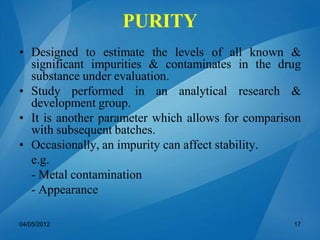 PURITY
• Designed to estimate the levels of all known &
significant impurities & contaminates in the drug
substance under evaluation.
• Study performed in an analytical research &
development group.
• It is another parameter which allows for comparison
with subsequent batches.
• Occasionally, an impurity can affect stability.
e.g.
- Metal contamination
- Appearance
04/05/2012 17
 