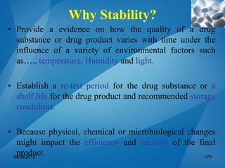 Why Stability?
• Provide a evidence on how the quality of a drug
substance or drug product varies with time under the
influence of a variety of environmental factors such
as….. temperature, Humidity and light.
• Establish a re-test period for the drug substance or a
shelf life for the drug product and recommended storage
conditions.
• Because physical, chemical or microbiological changes
might impact the efficiency and security of the final
product04/05/2012 170
 