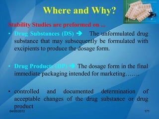 Where and Why?
Stability Studies are preformed on ...
• Drug Substances (DS)  The unformulated drug
substance that may subsequently be formulated with
excipients to produce the dosage form.
• Drug Products (DP)  The dosage form in the final
immediate packaging intended for marketing…….
• controlled and documented determination of
acceptable changes of the drug substance or drug
product
04/05/2012 171
 