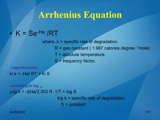 Arrhenius Equation
• K = Se-Ha /RT
where..k = specific rate of degradation.
R = gas constant ( 1.987 calories degree -1mole)
T = absolute temperature.
S = frequency factor.
Logarithmically ,
ln k = -Ha/ RT + ln S
converting to log 10
Log k = -ΔHa/2.303 R .1/T + log S
log k = specific rate of degradation
S = constant
04/05/2012 174
 