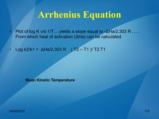 • Plot of log K v/s 1/T….yields a slope equal to -ΔHa/2.303 R …..
From which heat of activation (ΔHa) can be calculated.
• Log k2/k1 = ΔHa/2.303 R . ( T2 – T1 )/ T2.T1
Mean Kinetic Temperature
04/05/2012 175
Arrhenius Equation
 