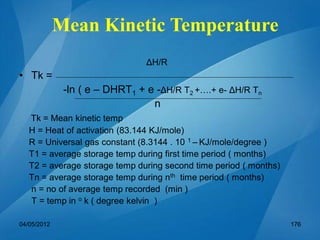 ΔH/R
• Tk =
-ln ( e – DHRT1 + e -ΔH/R T2 +….+ e- ΔH/R Tn
n
Tk = Mean kinetic temp
H = Heat of activation (83.144 KJ/mole)
R = Universal gas constant (8.3144 . 10 1 – KJ/mole/degree )
T1 = average storage temp during first time period ( months)
T2 = average storage temp during second time period ( months)
Tn = average storage temp during nth time period ( months)
n = no of average temp recorded (min )
T = temp in o k ( degree kelvin )
Mean Kinetic Temperature
04/05/2012 176
 