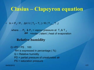 Clasius – Clapeyron equation
• ln = P2 / P1 . ΔH V ( T2 – T1 ) / R ( T 2 _ T 1)
where…. P2 & P1 = vapour pressure at T1 & T 2
=molar ( latent ) heat of evaporation
Q =PD / PS . 100
RH is expressed in percentage ( %)
Q = Relative humidity
PD = partial pressure of unsaturated air
PS = saturation pressure
ΔH
Relative humidity
04/05/2012 177
 