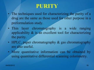 • The techniques used for characterizing the purity of a
drug are the same as those used for other purpose in a
preformulation study.
• Thin layer chromatography is a wide ranging
applicability & is an excellent tool for characterizing
the purity.
• HPLC, paper chromatography & gas chromatography
are also useful.
• More quantitative information can be obtained by
using quantitative differential scanning colorimetry.
04/05/2012 18
PURITY
 