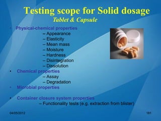 Testing scope for Solid dosage
• Physical-chemical properties
– Appearance
– Elasticity
– Mean mass
– Moisture
– Hardness
– Disintegration
– Dissolution
• Chemical properties
– Assay
– Degradation
• Microbial properties
• Container closure system properties
– Functionality tests (e.g. extraction from blister)
Tablet & Capsule
04/05/2012 181
 