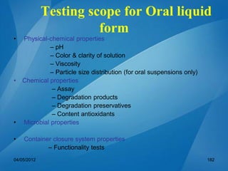 Testing scope for Oral liquid
form
• Physical-chemical properties
– pH
– Color & clarity of solution
– Viscosity
– Particle size distribution (for oral suspensions only)
• Chemical properties
– Assay
– Degradation products
– Degradation preservatives
– Content antioxidants
• Microbial properties
• Container closure system properties
– Functionality tests
04/05/2012 182
 