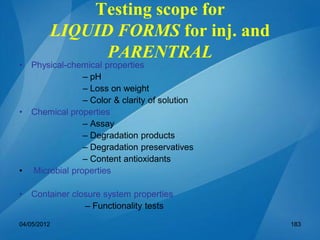 Testing scope for
LIQUID FORMS for inj. and
PARENTRAL
• Physical-chemical properties
– pH
– Loss on weight
– Color & clarity of solution
• Chemical properties
– Assay
– Degradation products
– Degradation preservatives
– Content antioxidants
• Microbial properties
• Container closure system properties
– Functionality tests
04/05/2012 183
 