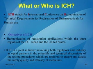 What or Who is ICH?
• ICH stands for International Conference on Harmonization of
Technical Requirements for Registration of Pharmaceuticals for
Human use
• Objectives of ICH
• Harmonization of registration applications within the three
regions of the EU, Japan and the United States.
• ICH is a joint initiative involving both regulators and industry
as equal partners in the scientific and technical discussions of
the testing procedures which are required to ensure and assess
the safety,quality and efficacy of medicines.
04/05/2012 187
 