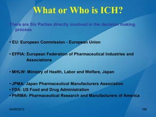 What or Who is ICH?
There are Six Parties directly involved in the decision making
process
• EU: European Commission - European Union
• EFPIA: European Federation of Pharmaceutical Industries and
Associations
• MHLW: Ministry of Health, Labor and Welfare, Japan
• JPMA: Japan Pharmaceutical Manufacturers Association
• FDA: US Food and Drug Administration
• PhRMA: Pharmaceutical Research and Manufacturers of America
04/05/2012 188
 