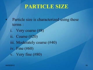 PARTICLE SIZE
• Particle size is characterized using these
terms :
i. Very coarse (#8)
ii. Coarse (#20)
iii. Moderately coarse (#40)
iv. Fine (#60)
v. Very fine (#80)
04/05/2012 19
 