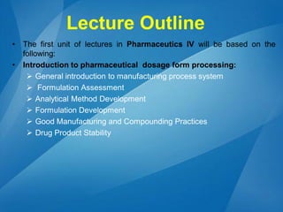 Lecture Outline
• The first unit of lectures in Pharmaceutics IV will be based on the
following:
• Introduction to pharmaceutical dosage form processing:
 General introduction to manufacturing process system
 Formulation Assessment
 Analytical Method Development
 Formulation Development
 Good Manufacturing and Compounding Practices
 Drug Product Stability
 