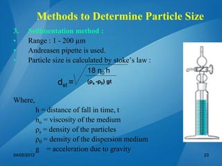3. Sedimentation method :
• Range : 1 - 200 µm
• Andreasen pipette is used.
• Particle size is calculated by stoke’s law :
dst =
Where,
h = distance of fall in time, t
no = viscosity of the medium
ρs = density of the particles
ρ0 = density of the dispersion medium
g = acceleration due to gravity
18 η0 h
(ρs -ρ0) gt
04/05/2012 23
Methods to Determine Particle Size
 