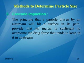 6. Cascade impaction :
• The principle that a particle driven by an
airstream will hit a surface in its path,
provide that its inertia is sufficient to
overcome the drug force that tends to keep in
it in airstream.
04/05/2012 25
Methods to Determine Particle Size
 