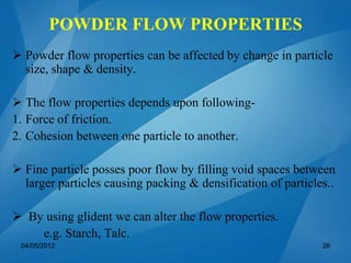 POWDER FLOW PROPERTIES
 Powder flow properties can be affected by change in particle
size, shape & density.
 The flow properties depends upon following-
1. Force of friction.
2. Cohesion between one particle to another.
 Fine particle posses poor flow by filling void spaces between
larger particles causing packing & densification of particles..
 By using glident we can alter the flow properties.
e.g. Starch, Talc.
04/05/2012 26
 