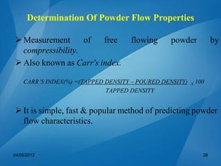  Measurement of free flowing powder by
compressibility.
 Also known as Carr's index.
CARR’S INDEX(%) =(TAPPED DENSITY – POURED DENSITY) X 100
TAPPED DENSITY
 It is simple, fast & popular method of predicting powder
flow characteristics.
04/05/2012 28
Determination Of Powder Flow Properties
 