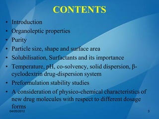 CONTENTS
• Introduction
• Organoleptic properties
• Purity
• Particle size, shape and surface area
• Solubilisation, Surfactants and its importance
• Temperature, pH, co-solvency, solid dispersion, β-
cyclodextrin drug-dispersion system
• Preformulation stability studies
• A consideration of physico-chemical characteristics of
new drug molecules with respect to different dosage
forms
04/05/2012 3
 
