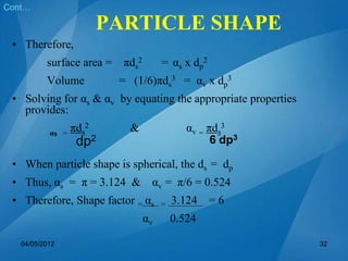 • Therefore,
surface area = πds
2 = αs x dp
2
Volume = (1/6)πds
3 = αv x dp
3
• Solving for αs & αv by equating the appropriate properties
provides:
αs =
πds
2 & αv = πds
3
• When particle shape is spherical, the ds = dp
• Thus, αs = π = 3.124 & αv = π/6 = 0.524
• Therefore, Shape factor = αs = 3.124 = 6
αv 0.524
Cont…
dp2 6 dp3
04/05/2012 32
PARTICLE SHAPE
 