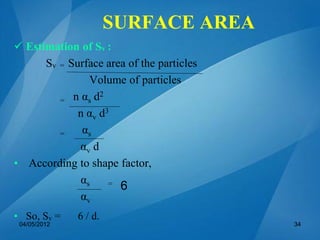  Estimation of Sv :
Sv = Surface area of the particles
Volume of particles
= n αs d2
n αv d3
= αs
αv d
• According to shape factor,
αs =
αv
• So, Sv = 6 / d.
6
04/05/2012 34
SURFACE AREA
 