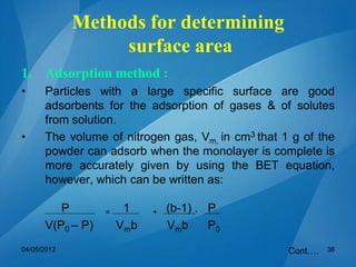 Methods for determining
surface area
1. Adsorption method :
• Particles with a large specific surface are good
adsorbents for the adsorption of gases & of solutes
from solution.
• The volume of nitrogen gas, Vm, in cm3 that 1 g of the
powder can adsorb when the monolayer is complete is
more accurately given by using the BET equation,
however, which can be written as:
P = 1 + (b-1) . P
V(P0 – P) Vmb Vmb P0
Cont….04/05/2012 36
 