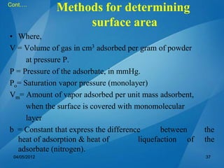 • Where,
V = Volume of gas in cm3 adsorbed per gram of powder
at pressure P.
P = Pressure of the adsorbate, in mmHg.
Po= Saturation vapor pressure (monolayer)
Vm= Amount of vapor adsorbed per unit mass adsorbent,
when the surface is covered with monomolecular
layer
b = Constant that express the difference between the
heat of adsorption & heat of liquefaction of the
adsorbate (nitrogen).
Cont….
04/05/2012 37
Methods for determining
surface area
 