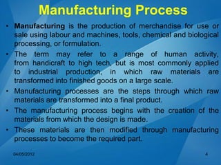 Manufacturing Process
• Manufacturing is the production of merchandise for use or
sale using labour and machines, tools, chemical and biological
processing, or formulation.
• The term may refer to a range of human activity,
from handicraft to high tech, but is most commonly applied
to industrial production, in which raw materials are
transformed into finished goods on a large scale.
• Manufacturing processes are the steps through which raw
materials are transformed into a final product.
• The manufacturing process begins with the creation of the
materials from which the design is made.
• These materials are then modified through manufacturing
processes to become the required part.
04/05/2012 4
 
