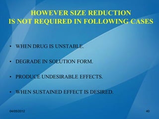 HOWEVER SIZE REDUCTION
IS NOT REQUIRED IN FOLLOWING CASES
• WHEN DRUG IS UNSTABLE.
• DEGRADE IN SOLUTION FORM.
• PRODUCE UNDESIRABLE EFFECTS.
• WHEN SUSTAINED EFFECT IS DESIRED.
04/05/2012 40
 