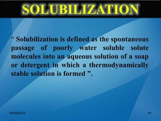 SOLUBILIZATION
“ Solubilization is defined as the spontaneous
passage of poorly water soluble solute
molecules into an aqueous solution of a soap
or detergent in which a thermodynamically
stable solution is formed ”.
04/05/2012 41
 