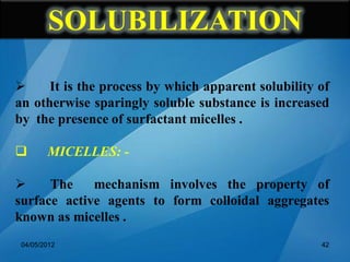  It is the process by which apparent solubility of
an otherwise sparingly soluble substance is increased
by the presence of surfactant micelles .
 MICELLES: -
 The mechanism involves the property of
surface active agents to form colloidal aggregates
known as micelles .
04/05/2012 42
SOLUBILIZATION
 