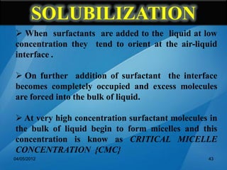  When surfactants are added to the liquid at low
concentration they tend to orient at the air-liquid
interface .
 On further addition of surfactant the interface
becomes completely occupied and excess molecules
are forced into the bulk of liquid.
 At very high concentration surfactant molecules in
the bulk of liquid begin to form micelles and this
concentration is know as CRITICAL MICELLE
CONCENTRATION {CMC}
04/05/2012 43
SOLUBILIZATION
 