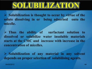  Solubilization is thought to occur by virtue of the
solute dissolving in or being adsorbed onto the
micelle.
 Thus the ability of surfactant solution to
dissolved or solubilize water insoluble materials
starts at the CMC and increase with increase in the
concentration of micelles.
 Solubilization of any material in any solvent
depends on proper selection of solubilising agents.
04/05/2012 44
SOLUBILIZATION
 