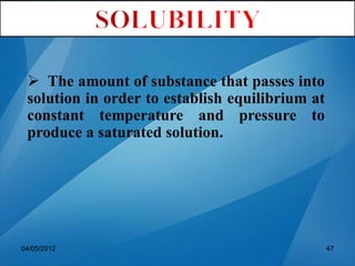  The amount of substance that passes into
solution in order to establish equilibrium at
constant temperature and pressure to
produce a saturated solution.
04/05/2012 47
 