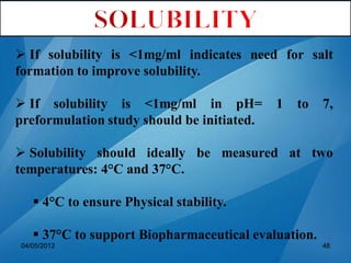  If solubility is <1mg/ml indicates need for salt
formation to improve solubility.
 If solubility is <1mg/ml in pH= 1 to 7,
preformulation study should be initiated.
 Solubility should ideally be measured at two
temperatures: 4°C and 37°C.
 4°C to ensure Physical stability.
 37°C to support Biopharmaceutical evaluation.
04/05/2012 48
 