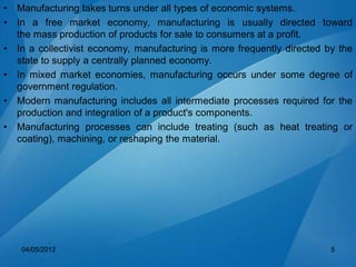 • Manufacturing takes turns under all types of economic systems.
• In a free market economy, manufacturing is usually directed toward
the mass production of products for sale to consumers at a profit.
• In a collectivist economy, manufacturing is more frequently directed by the
state to supply a centrally planned economy.
• In mixed market economies, manufacturing occurs under some degree of
government regulation.
• Modern manufacturing includes all intermediate processes required for the
production and integration of a product's components.
• Manufacturing processes can include treating (such as heat treating or
coating), machining, or reshaping the material.
04/05/2012 5
 
