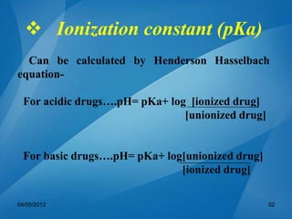  Ionization constant (pKa)
Can be calculated by Henderson Hasselbach
equation-
For acidic drugs….pH= pKa+ log [ionized drug]
[unionized drug]
For basic drugs….pH= pKa+ log[unionized drug]
[ionized drug]
04/05/2012 52
 