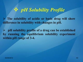  pH Solubility Profile
 The solubility of acidic or basic drug will show
difference in solubility with changes in pH.
 pH solubility profile of a drug can be established
by running the equilibrium solubility experiment
within pH range of 3-4.
04/05/2012 53
 