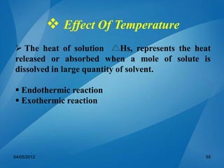  Effect Of Temperature
 The heat of solution Hs, represents the heat
released or absorbed when a mole of solute is
dissolved in large quantity of solvent.
 Endothermic reaction
 Exothermic reaction
04/05/2012 55
 
