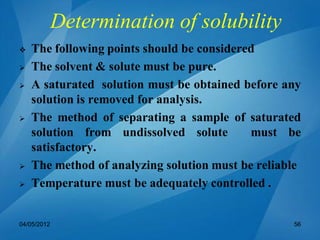 Determination of solubility
 The following points should be considered
 The solvent & solute must be pure.
 A saturated solution must be obtained before any
solution is removed for analysis.
 The method of separating a sample of saturated
solution from undissolved solute must be
satisfactory.
 The method of analyzing solution must be reliable
 Temperature must be adequately controlled .
04/05/2012 56
 