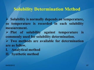 Solubility Determination Method
 Solubility is normally depends on temperature,
so temperature is recorded in each solubility
measurement.
 Plot of solubility against temperature is
commonly used for solubility determination.
 Two methods are available for determination
are as follow.
I. Analytical method
II. Synthetic method
04/05/2012 57
 