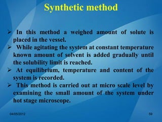  In this method a weighed amount of solute is
placed in the vessel.
 While agitating the system at constant temperature
known amount of solvent is added gradually until
the solubility limit is reached.
 At equilibrium, temperature and content of the
system is recorded.
 This method is carried out at micro scale level by
examining the small amount of the system under
hot stage microscope.
04/05/2012 59
Synthetic method
 