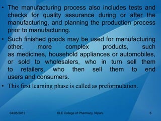 • The manufacturing process also includes tests and
checks for quality assurance during or after the
manufacturing, and planning the production process
prior to manufacturing.
• Such finished goods may be used for manufacturing
other, more complex products, such
as medicines, household appliances or automobiles,
or sold to wholesalers, who in turn sell them
to retailers, who then sell them to end
users and consumers.
• This first learning phase is called as preformulation.
04/05/2012 KLE College of Pharmacy, Nipani. 6
 