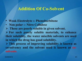 • Weak Electrolyte :- Phenobarbitone
• Non polar :- Nitro Cellulose
 These are poorly soluble in given solvent.
 For such poorly soluble materials, to enhance
their solubility, the water miscible solvents are used
in which the drug has good solubility.
 This process of improving solubility is known as
co-solvency and the solvent used is known as co-
solvents.
04/05/2012 61
Addition Of Co-Solvent
 