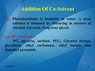e.g. Phenobarbitone is insoluble in water. A clear
solution is obtained by dissolving in mixture of
Alcohol, Glycerin, Propylene glycol.
e.g. Of Cosolvents:-
PG, glycerin, sorbitol, PEG, Glyceryl formal,
glycofurol, ethyl carbamate, ethyl lactate and
dimethyl acetamide.
04/05/2012 62
Addition Of Co-Solvent
 