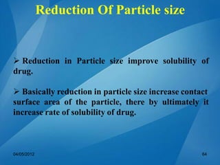  Reduction in Particle size improve solubility of
drug.
 Basically reduction in particle size increase contact
surface area of the particle, there by ultimately it
increase rate of solubility of drug.
Reduction Of Particle size
04/05/2012 64
 