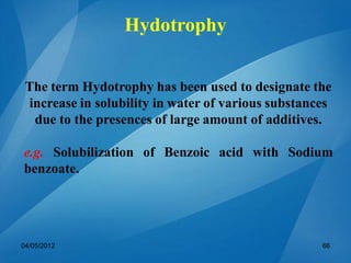 The term Hydotrophy has been used to designate the
increase in solubility in water of various substances
due to the presences of large amount of additives.
e.g. Solubilization of Benzoic acid with Sodium
benzoate.
04/05/2012 66
Hydotrophy
 