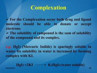 Complexation
 For the Complexation occur both drug and ligand
molecule should be able to donate or accept
electrons.
 The solubility of compound is the sum of solubility
of the compound and its complex.
e.g. HgI2 (Mercuric Iodide) is sparingly soluble in
water. Its solubility in water is increased by forming
complex with KI.
HgI2 +2KI K2HgI4 (water soluble)
04/05/2012 69
 