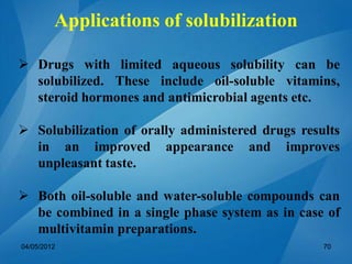 Applications of solubilization
 Drugs with limited aqueous solubility can be
solubilized. These include oil-soluble vitamins,
steroid hormones and antimicrobial agents etc.
 Solubilization of orally administered drugs results
in an improved appearance and improves
unpleasant taste.
 Both oil-soluble and water-soluble compounds can
be combined in a single phase system as in case of
multivitamin preparations.
04/05/2012 70
 