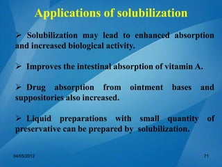  Solubilization may lead to enhanced absorption
and increased biological activity.
 Improves the intestinal absorption of vitamin A.
 Drug absorption from ointment bases and
suppositories also increased.
 Liquid preparations with small quantity of
preservative can be prepared by solubilization.
04/05/2012 71
Applications of solubilization
 