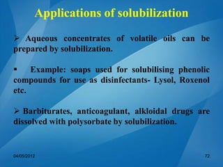  Aqueous concentrates of volatile oils can be
prepared by solubilization.
 Example: soaps used for solubilising phenolic
compounds for use as disinfectants- Lysol, Roxenol
etc.
 Barbiturates, anticoagulant, alkloidal drugs are
dissolved with polysorbate by solubilization.
04/05/2012 72
Applications of solubilization
 