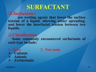 SURFACTANT
 Surfactants:-
are wetting agents that lower the surface
tension of a liquid, allowing easier spreading,
and lower the interfacial tension between two
liquids.
 Classification
Some commonly encountered surfactants of
each type include:
1. Ionic 2. Non ionic
 Cationic
 Anionic
 Zwitterionic
04/05/2012 73
 